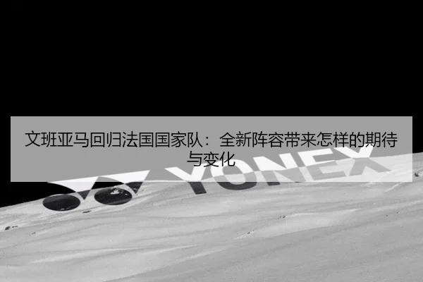 文班亚马回归法国国家队：全新阵容带来怎样的期待与变化